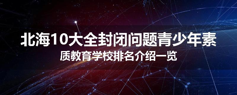 北海10大全封闭问题青少年素质教育学校排名介绍一览