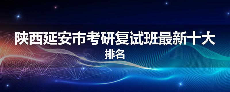 陕西延安市考研复试班最新十大排名