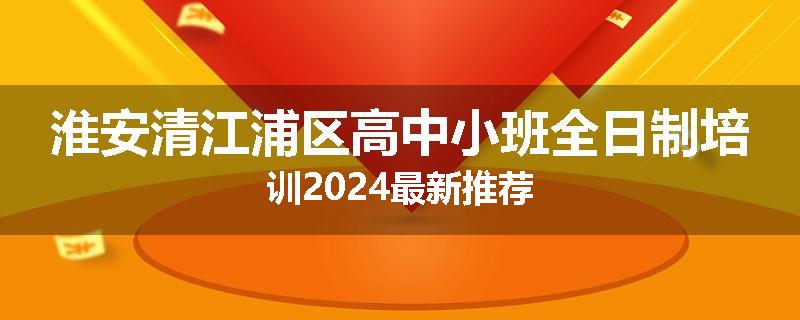 淮安清江浦区高中小班全日制培训2024最新推荐