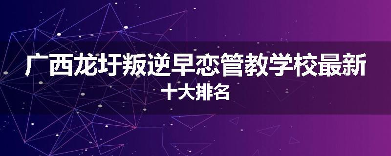 广西龙圩叛逆早恋管教学校最新十大排名