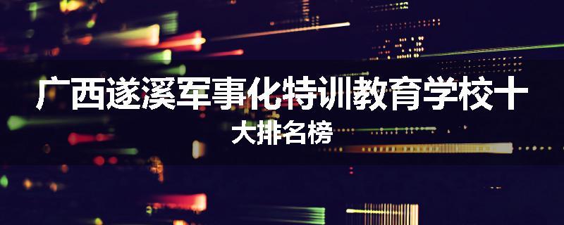 广西遂溪军事化特训教育学校十大排名榜