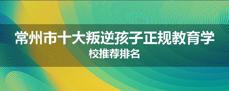 常州市十大叛逆孩子正规教育学校推荐排名