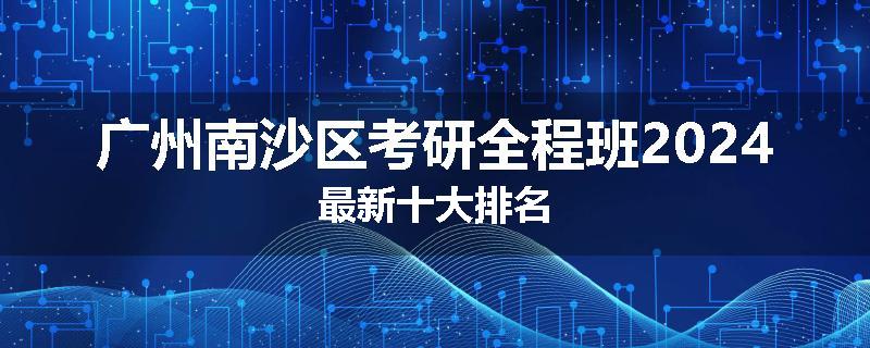 广州南沙区考研全程班2024最新十大排名