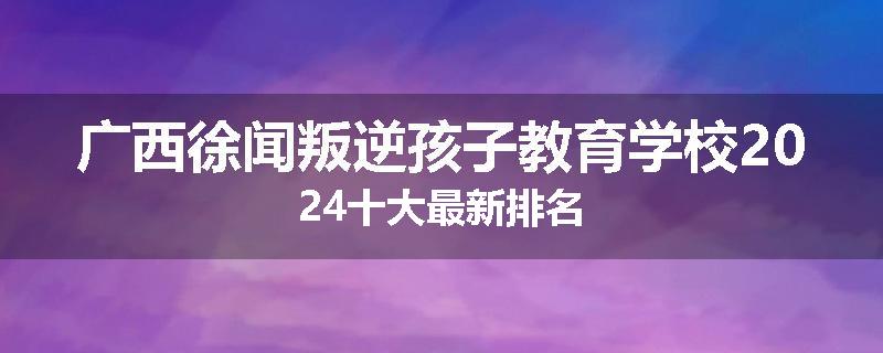 广西徐闻叛逆孩子教育学校2024十大最新排名