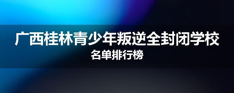广西桂林青少年叛逆全封闭学校名单排行榜