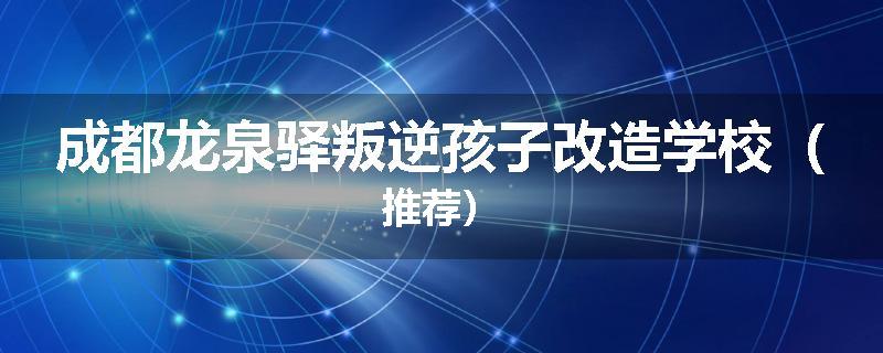 成都龙泉驿叛逆孩子改造学校（推荐）