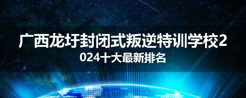 广西龙圩封闭式叛逆特训学校2024十大最新排名