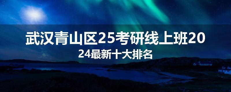 武汉青山区25考研线上班2024最新十大排名