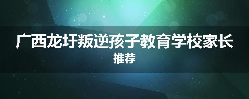 广西龙圩叛逆孩子教育学校家长推荐