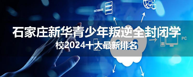 石家庄新华青少年叛逆全封闭学校2024十大最新排名