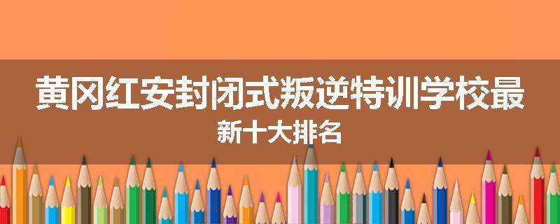 黄冈红安封闭式叛逆特训学校最新十大排名