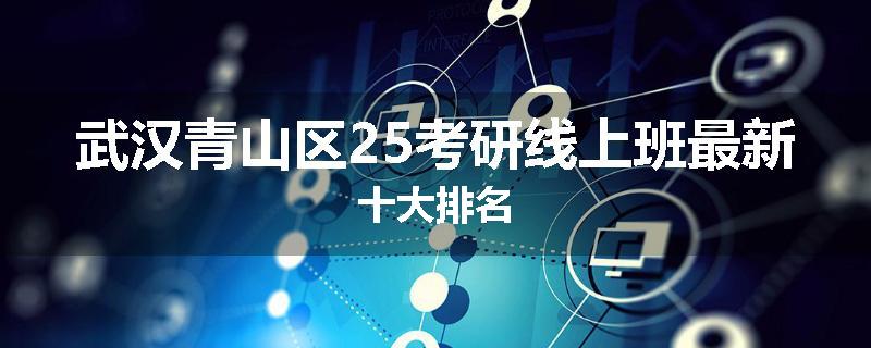 武汉青山区25考研线上班最新十大排名