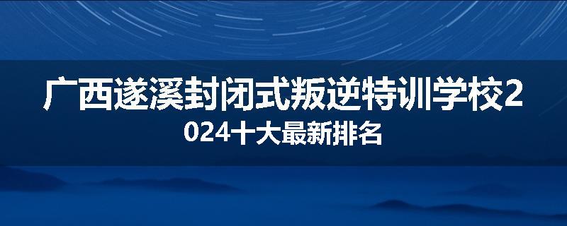 广西遂溪封闭式叛逆特训学校2024十大最新排名