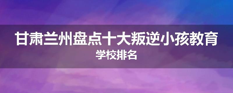 甘肃兰州盘点十大叛逆小孩教育学校排名