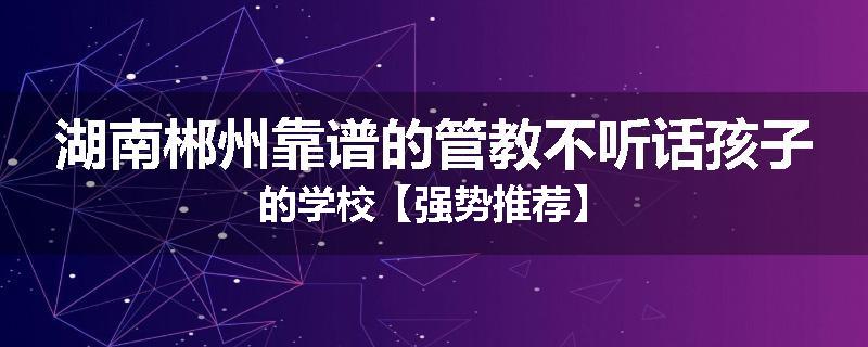 湖南郴州靠谱的管教不听话孩子的学校【强势推荐】
