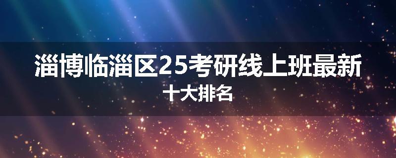 淄博临淄区25考研线上班最新十大排名