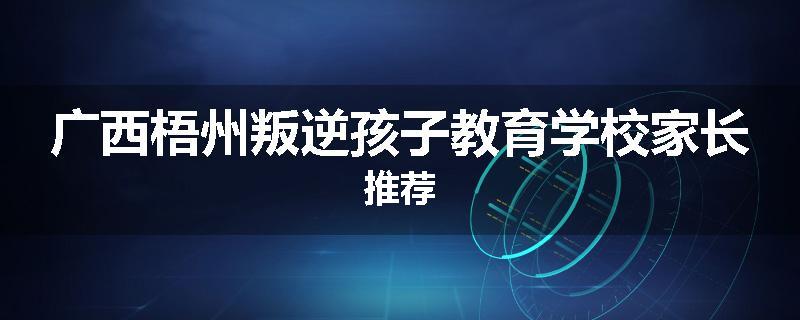 广西梧州叛逆孩子教育学校家长推荐