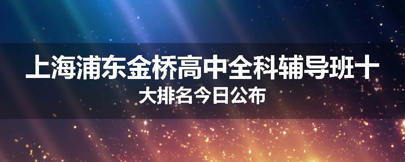 上海浦东金桥高中全科辅导班十大排名今日公布
