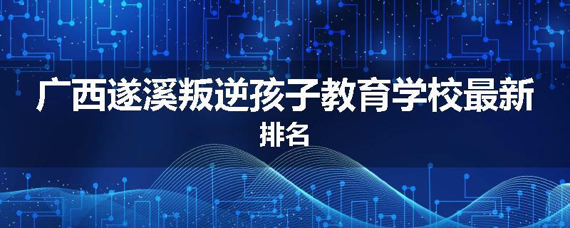 广西遂溪叛逆孩子教育学校最新排名