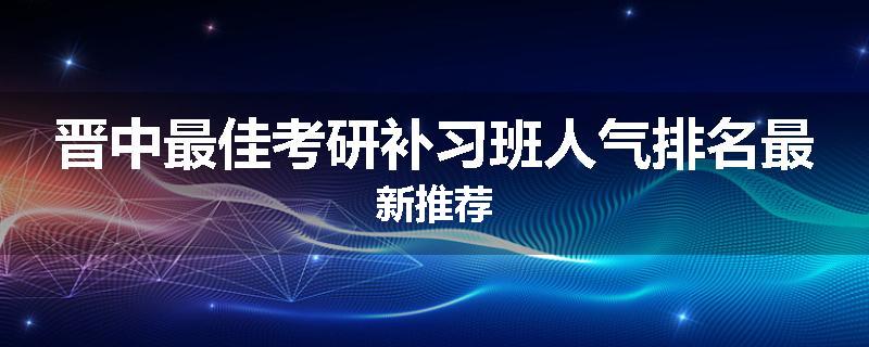 晋中最佳考研补习班人气排名最新推荐