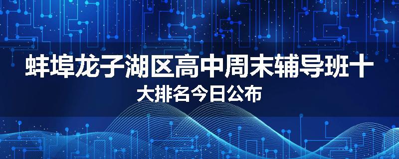 蚌埠龙子湖区高中周末辅导班十大排名今日公布