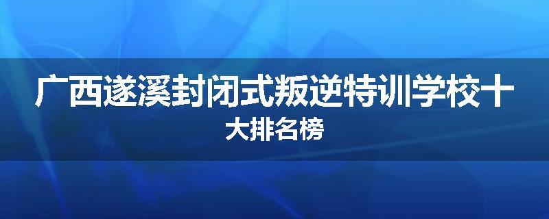 广西遂溪封闭式叛逆特训学校十大排名榜