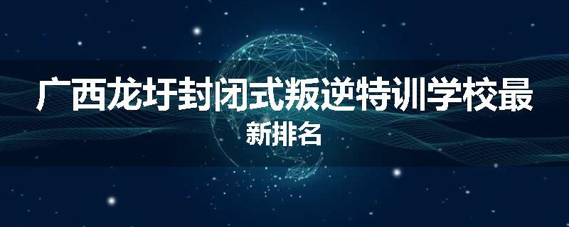 广西龙圩封闭式叛逆特训学校最新排名