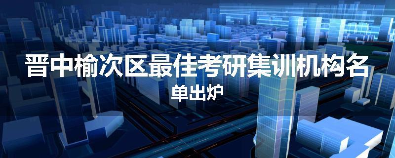 晋中榆次区最佳考研集训机构名单出炉