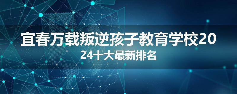 宜春万载叛逆孩子教育学校2024十大最新排名