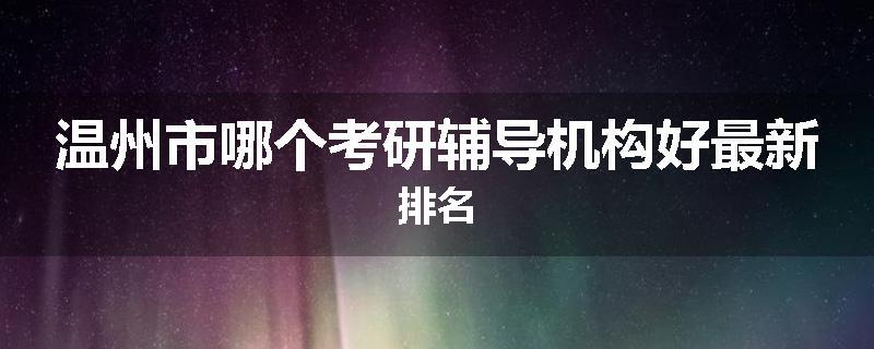 温州市哪个考研辅导机构好最新排名