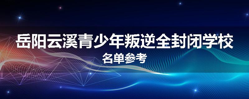 岳阳云溪青少年叛逆全封闭学校名单参考