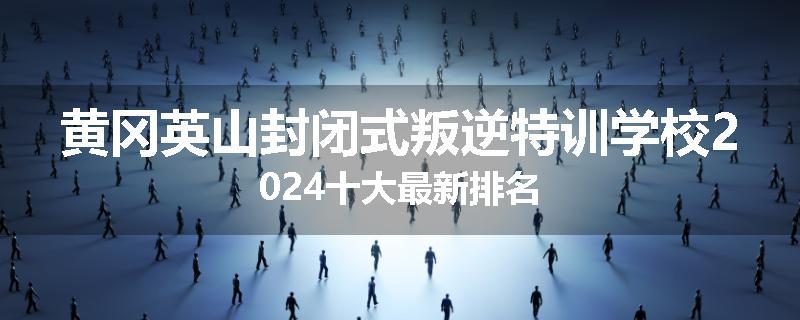 黄冈英山封闭式叛逆特训学校2024十大最新排名