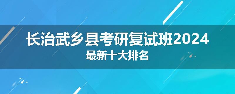 长治武乡县考研复试班2024最新十大排名