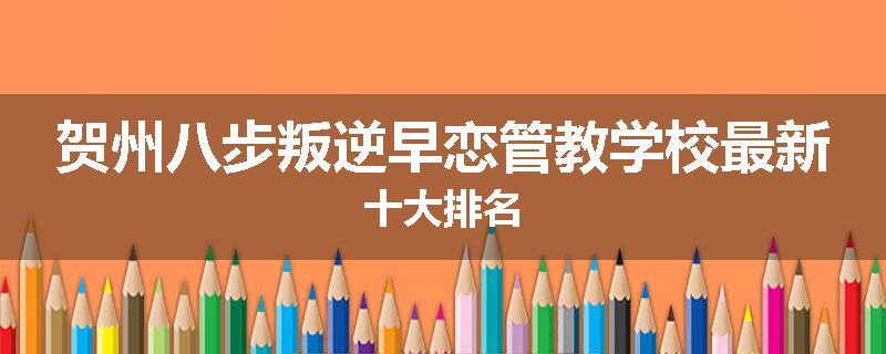贺州八步叛逆早恋管教学校最新十大排名