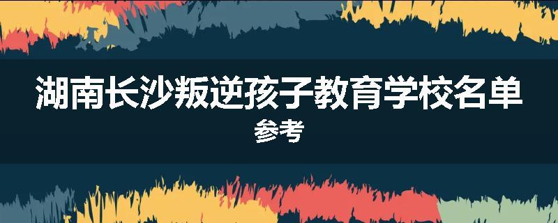 湖南长沙叛逆孩子教育学校名单参考