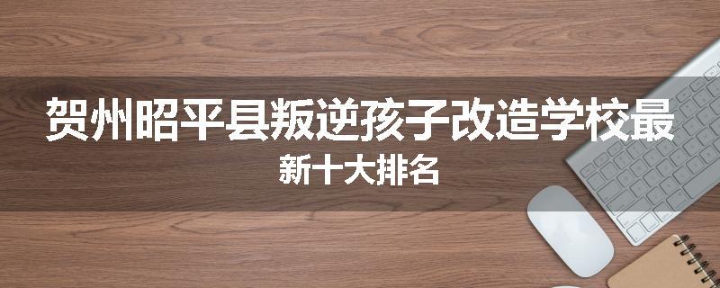 贺州昭平县叛逆孩子改造学校最新十大排名