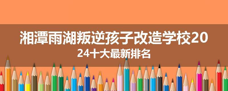 湘潭雨湖叛逆孩子改造学校2024十大最新排名