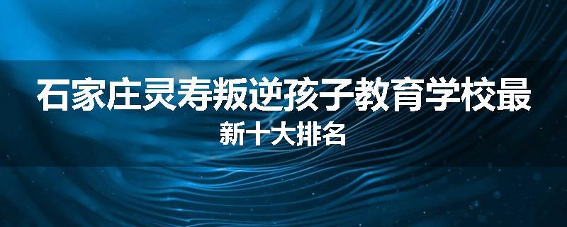 石家庄灵寿叛逆孩子教育学校最新十大排名