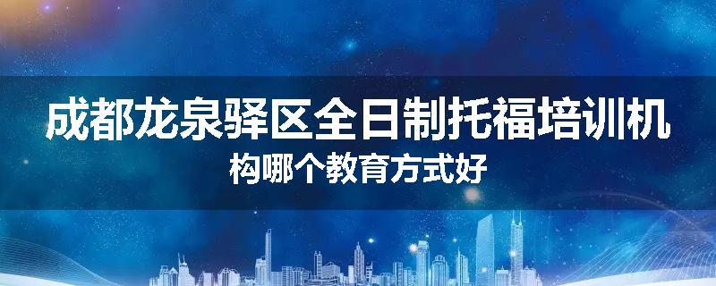 成都龙泉驿区全日制托福培训机构哪个教育方式好