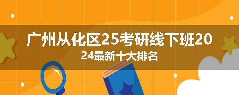 广州从化区25考研线下班2024最新十大排名