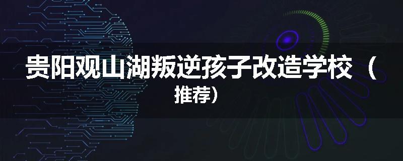 贵阳观山湖叛逆孩子改造学校（推荐）