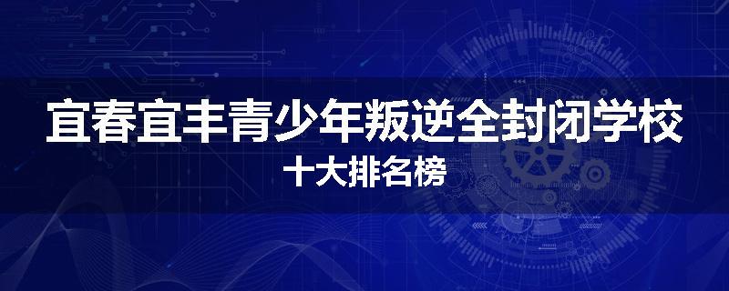 宜春宜丰青少年叛逆全封闭学校十大排名榜