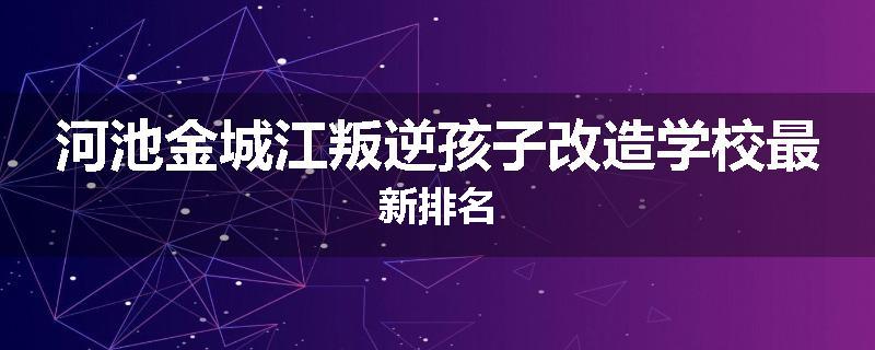 河池金城江叛逆孩子改造学校最新排名
