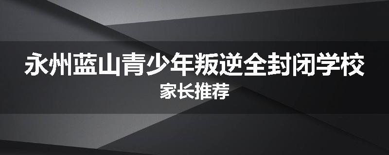 永州蓝山青少年叛逆全封闭学校家长推荐