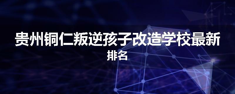 贵州铜仁叛逆孩子改造学校最新排名