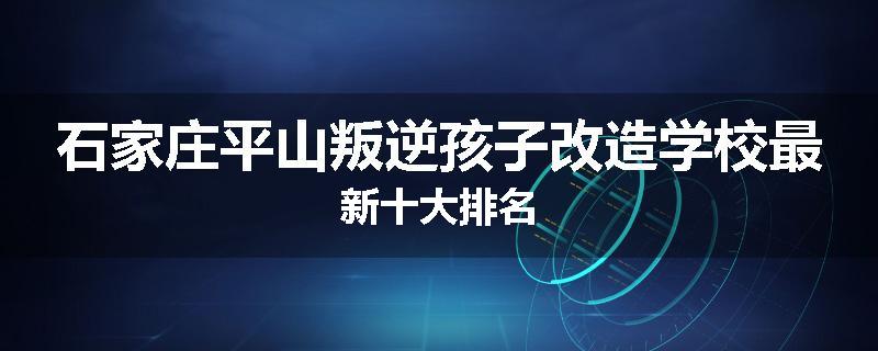 石家庄平山叛逆孩子改造学校最新十大排名