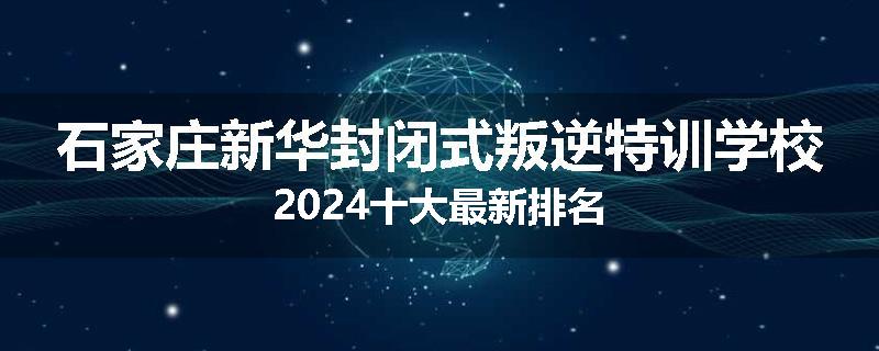 石家庄新华封闭式叛逆特训学校2024十大最新排名