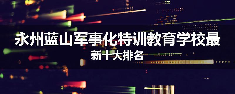永州蓝山军事化特训教育学校最新十大排名