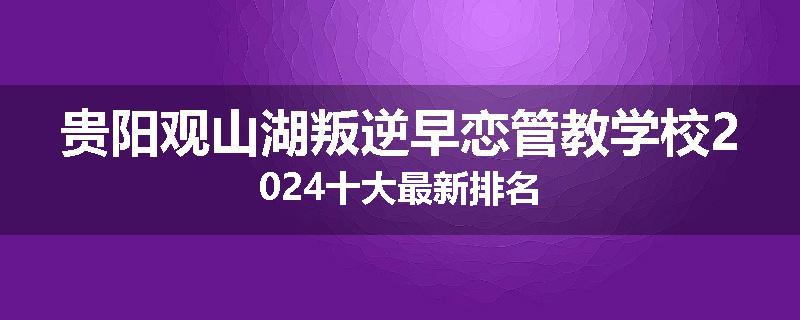 贵阳观山湖叛逆早恋管教学校2024十大最新排名