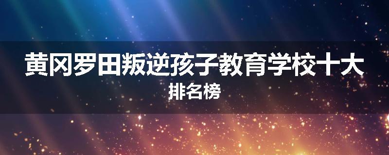 黄冈罗田叛逆孩子教育学校十大排名榜